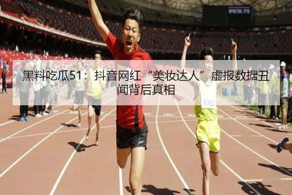 黑料吃瓜51：抖音网红“美妆达人”虚报数据丑闻背后真相